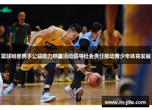 篮球明星携手公益助力慈善活动倡导社会责任推动青少年体育发展 篮球明星携手公益助力慈善活动倡导社会责任推动青少年体育发展
