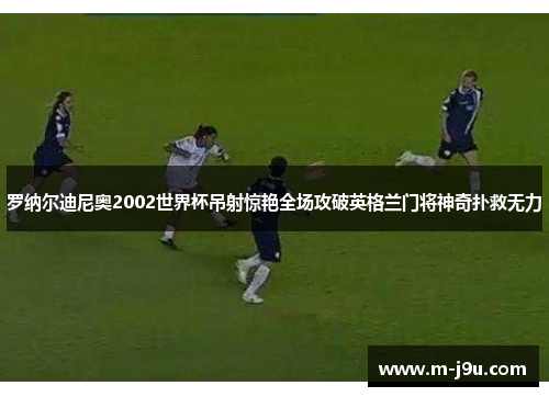 罗纳尔迪尼奥2002世界杯吊射惊艳全场攻破英格兰门将神奇扑救无力 罗纳尔迪尼奥2002世界杯吊射惊艳全场攻破英格兰门将神奇扑救无力