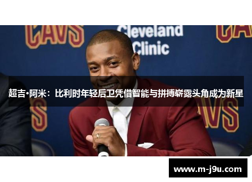 超吉·阿米:比利时年轻后卫凭借智能与拼搏崭露头角成为新星 超吉·阿米:比利时年轻后卫凭借智能与拼搏崭露头角成为新星