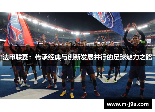 法甲联赛:传承经典与创新发展并行的足球魅力之路 法甲联赛:传承经典与创新发展并行的足球魅力之路