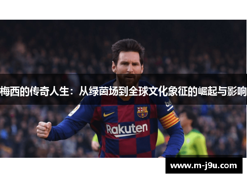 梅西的传奇人生:从绿茵场到全球文化象征的崛起与影响 梅西的传奇人生:从绿茵场到全球文化象征的崛起与影响
