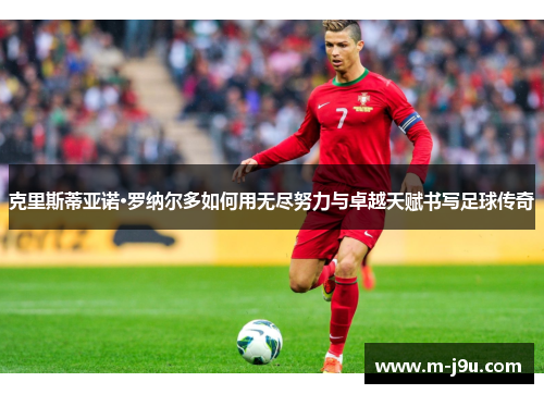 克里斯蒂亚诺·罗纳尔多如何用无尽努力与卓越天赋书写足球传奇 克里斯蒂亚诺·罗纳尔多如何用无尽努力与卓越天赋书写足球传奇