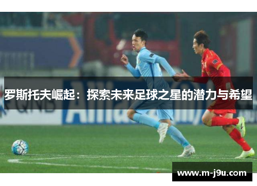 罗斯托夫崛起:探索未来足球之星的潜力与希望 罗斯托夫崛起:探索未来足球之星的潜力与希望