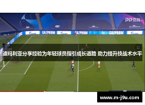 迪玛利亚分享经验为年轻球员指引成长道路 助力提升技战术水平
