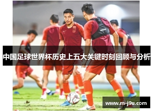 中国足球世界杯历史上五大关键时刻回顾与分析 中国足球世界杯历史上五大关键时刻回顾与分析