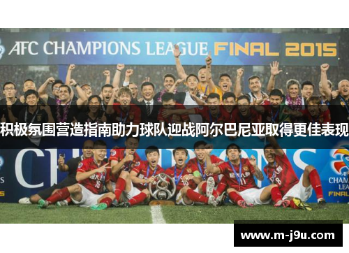 积极氛围营造指南助力球队迎战阿尔巴尼亚取得更佳表现 积极氛围营造指南助力球队迎战阿尔巴尼亚取得更佳表现