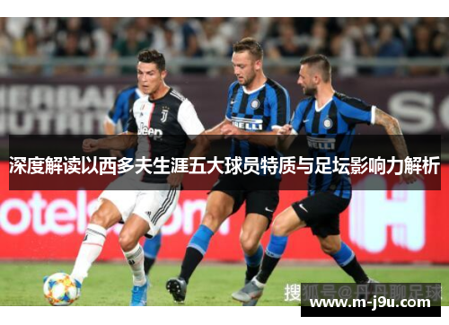 深度解读以西多夫生涯五大球员特质与足坛影响力解析 深度解读以西多夫生涯五大球员特质与足坛影响力解析
