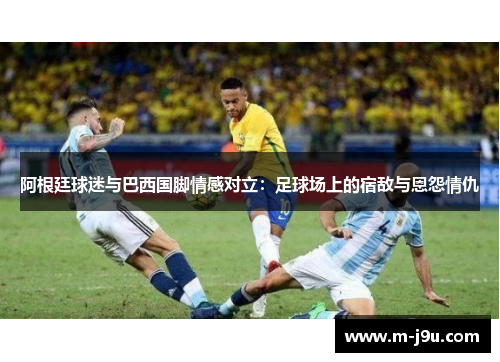 阿根廷球迷与巴西国脚情感对立:足球场上的宿敌与恩怨情仇 阿根廷球迷与巴西国脚情感对立:足球场上的宿敌与恩怨情仇
