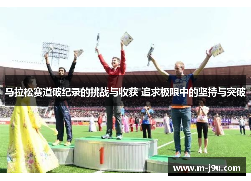 马拉松赛道破纪录的挑战与收获 追求极限中的坚持与突破 马拉松赛道破纪录的挑战与收获 追求极限中的坚持与突破