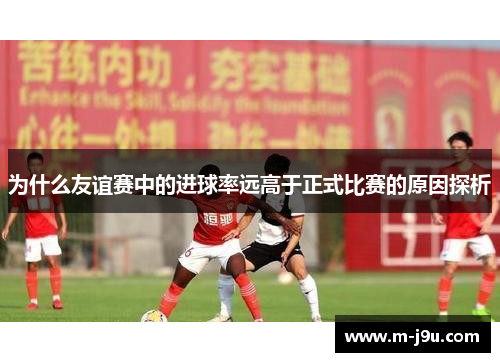 为什么友谊赛中的进球率远高于正式比赛的原因探析 为什么友谊赛中的进球率远高于正式比赛的原因探析