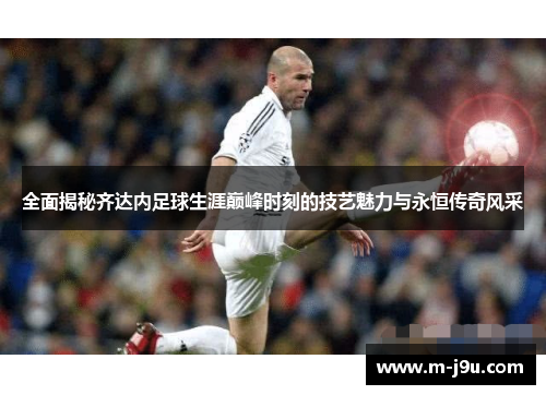 全面揭秘齐达内足球生涯巅峰时刻的技艺魅力与永恒传奇风采