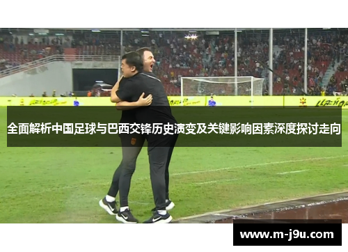 全面解析中国足球与巴西交锋历史演变及关键影响因素深度探讨走向