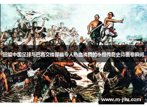 回望中国足球与巴西交锋那些令人热血沸腾的永恒传奇史诗画卷瞬间