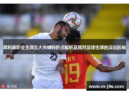 奥利塞职业生涯五大关键转折点解析及其对足球生涯的深远影响