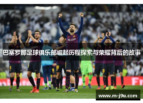 巴塞罗那足球俱乐部崛起历程探索与荣耀背后的故事