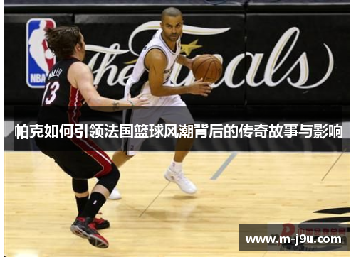 帕克如何引领法国篮球风潮背后的传奇故事与影响