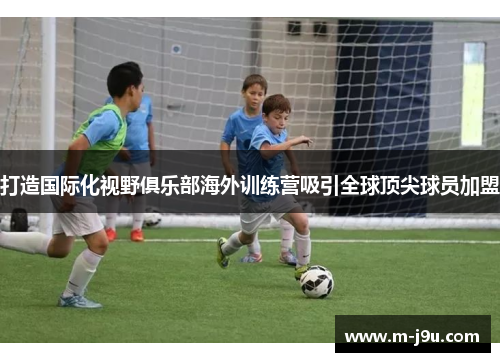 打造国际化视野俱乐部海外训练营吸引全球顶尖球员加盟